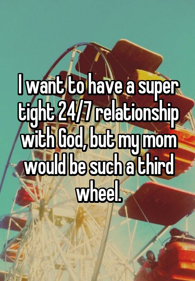 I want to have a super tight 24/7 relationship with God, but my mom would be such a third wheel.