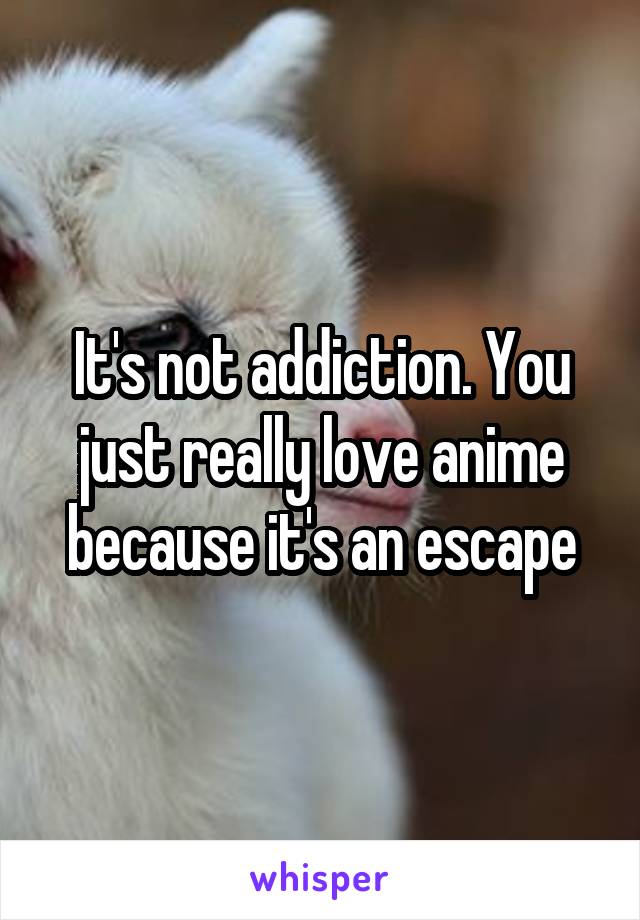 It's not addiction. You just really love anime because it's an escape