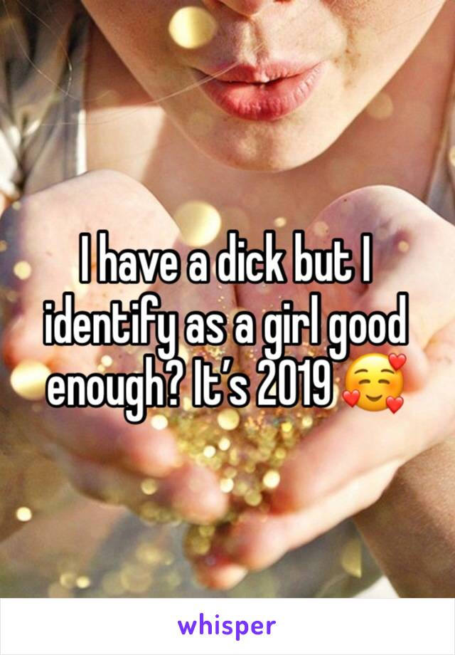 I have a dick but I identify as a girl good enough? It’s 2019 🥰