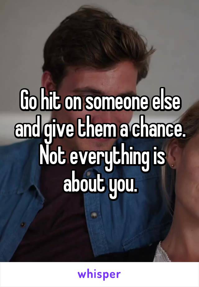 Go hit on someone else and give them a chance.  Not everything is about you.