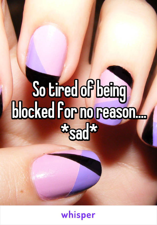 So tired of being blocked for no reason.... *sad*