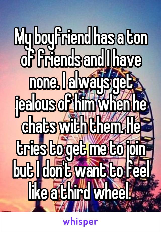 My boyfriend has a ton of friends and I have none. I always get jealous of him when he chats with them. He tries to get me to join but I don't want to feel like a third wheel. 