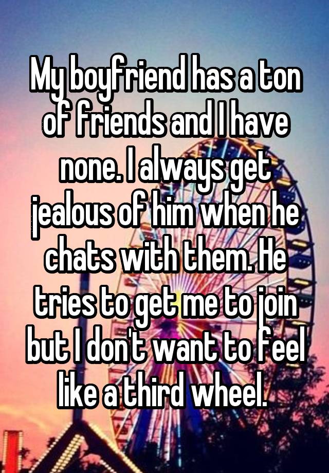 My boyfriend has a ton of friends and I have none. I always get jealous of him when he chats with them. He tries to get me to join but I don't want to feel like a third wheel. 