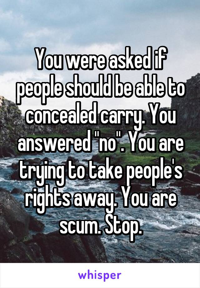 You were asked if people should be able to concealed carry. You answered "no". You are trying to take people's rights away. You are scum. Stop.