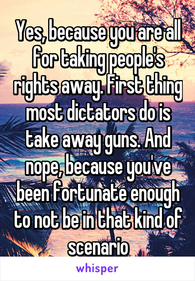 Yes, because you are all for taking people's rights away. First thing most dictators do is take away guns. And nope, because you've been fortunate enough to not be in that kind of scenario