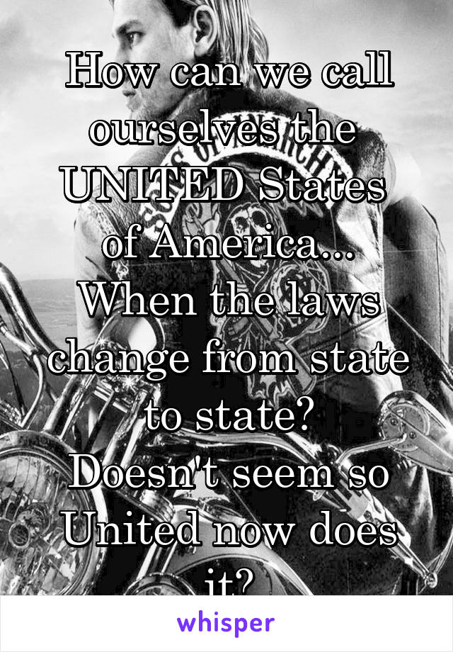 How can we call ourselves the 
UNITED States 
of America...
When the laws change from state to state?
Doesn't seem so United now does it?