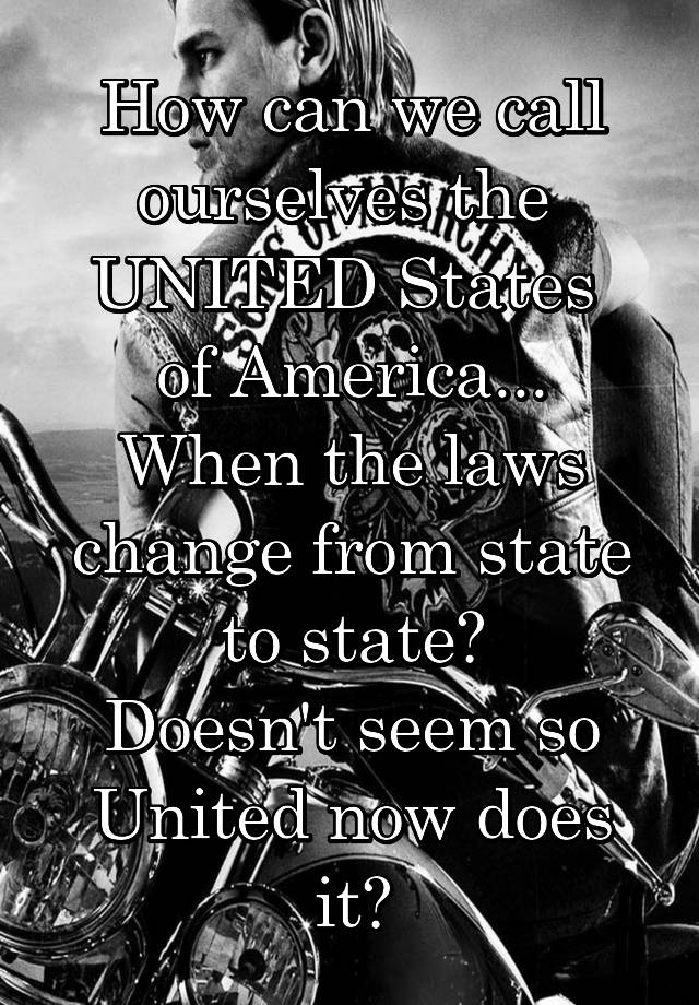 How can we call ourselves the 
UNITED States 
of America...
When the laws change from state to state?
Doesn't seem so United now does it?