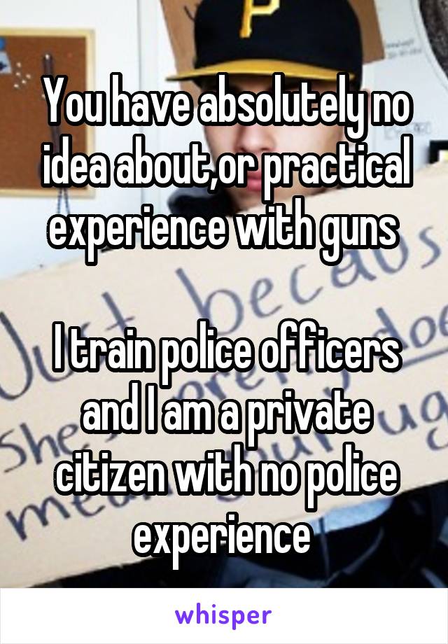 You have absolutely no idea about,or practical experience with guns 

I train police officers and I am a private citizen with no police experience 