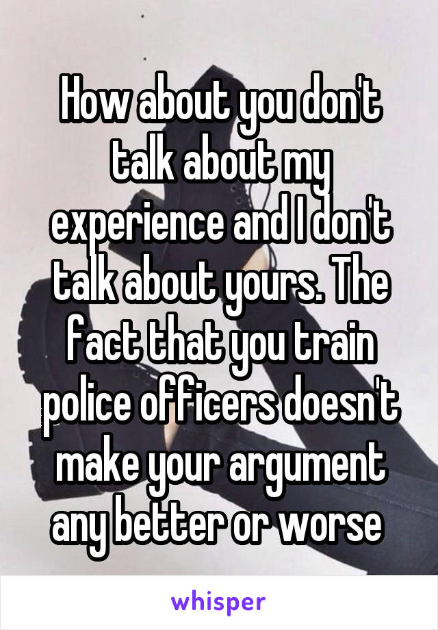 How about you don't talk about my experience and I don't talk about yours. The fact that you train police officers doesn't make your argument any better or worse 