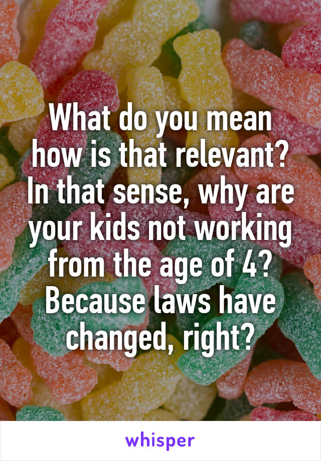 What do you mean how is that relevant? In that sense, why are your kids not working from the age of 4? Because laws have changed, right?