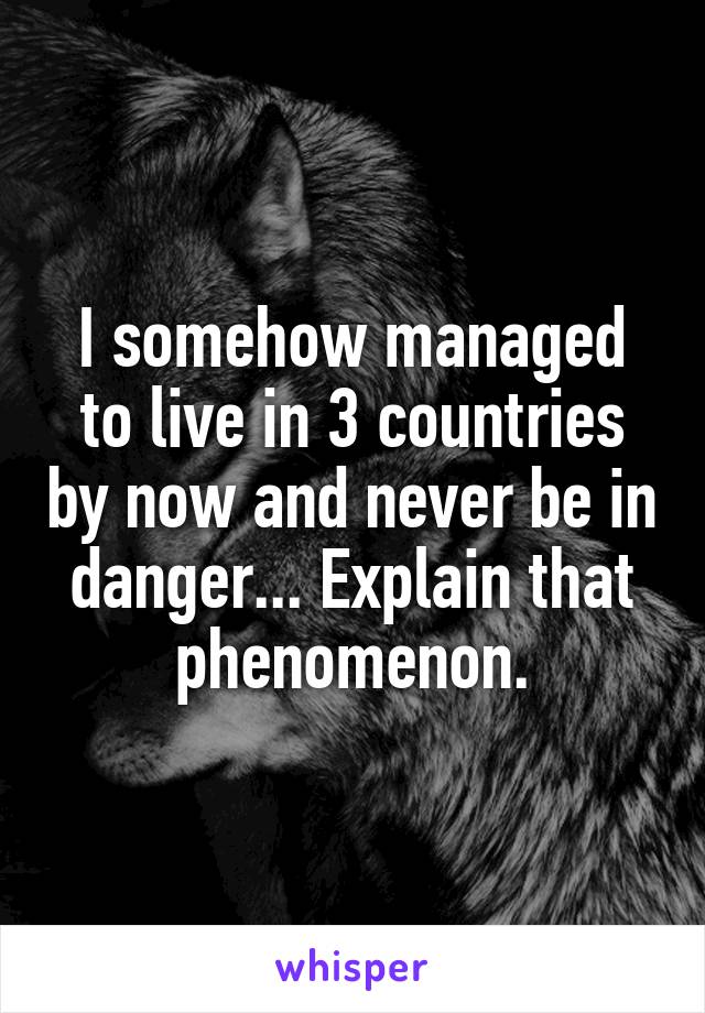 I somehow managed to live in 3 countries by now and never be in danger... Explain that phenomenon.