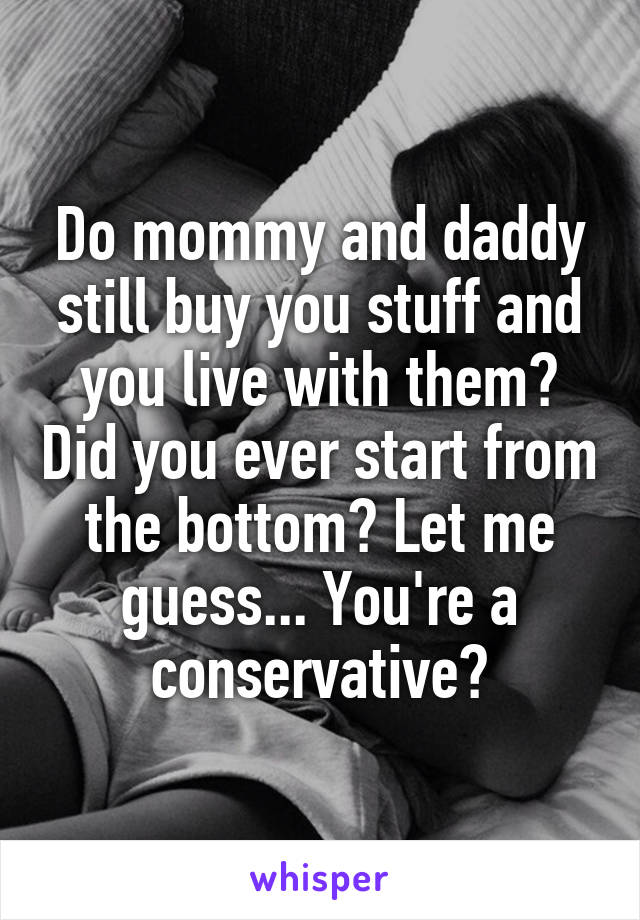 Do mommy and daddy still buy you stuff and you live with them? Did you ever start from the bottom? Let me guess... You're a conservative?