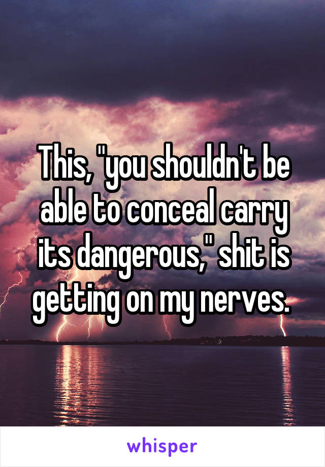 This, "you shouldn't be able to conceal carry its dangerous," shit is getting on my nerves. 