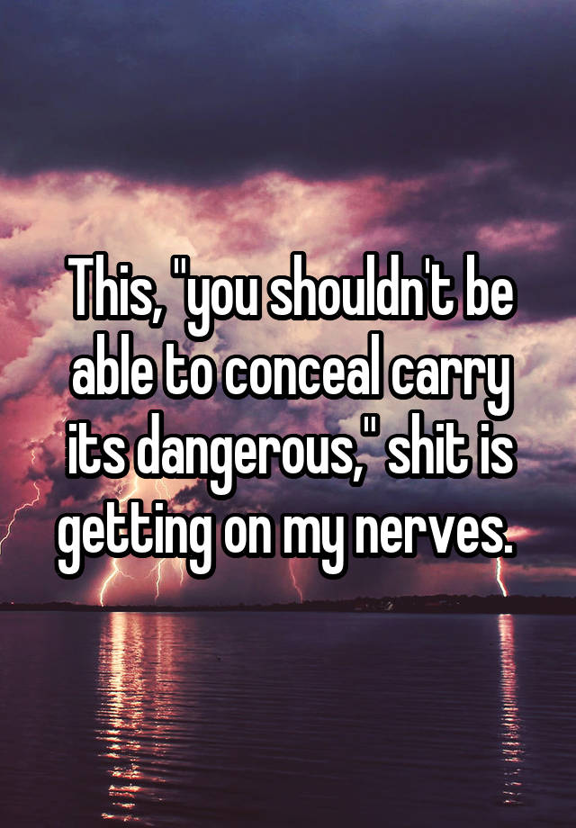 This, "you shouldn't be able to conceal carry its dangerous," shit is getting on my nerves. 