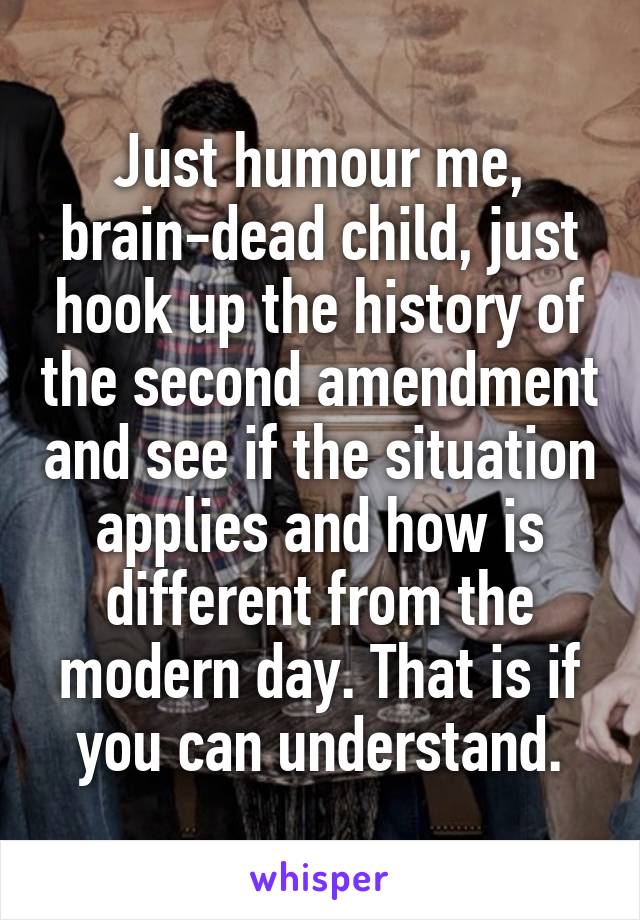 Just humour me, brain-dead child, just hook up the history of the second amendment and see if the situation applies and how is different from the modern day. That is if you can understand.