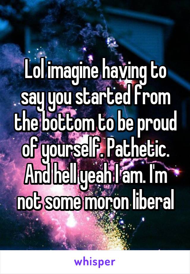 Lol imagine having to say you started from the bottom to be proud of yourself. Pathetic. And hell yeah I am. I'm not some moron liberal