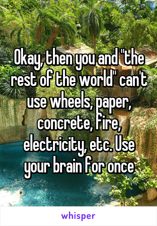 Okay, then you and "the rest of the world" can't use wheels, paper, concrete, fire, electricity, etc. Use your brain for once