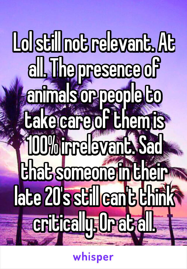 Lol still not relevant. At all. The presence of animals or people to take care of them is 100% irrelevant. Sad that someone in their late 20's still can't think critically. Or at all.