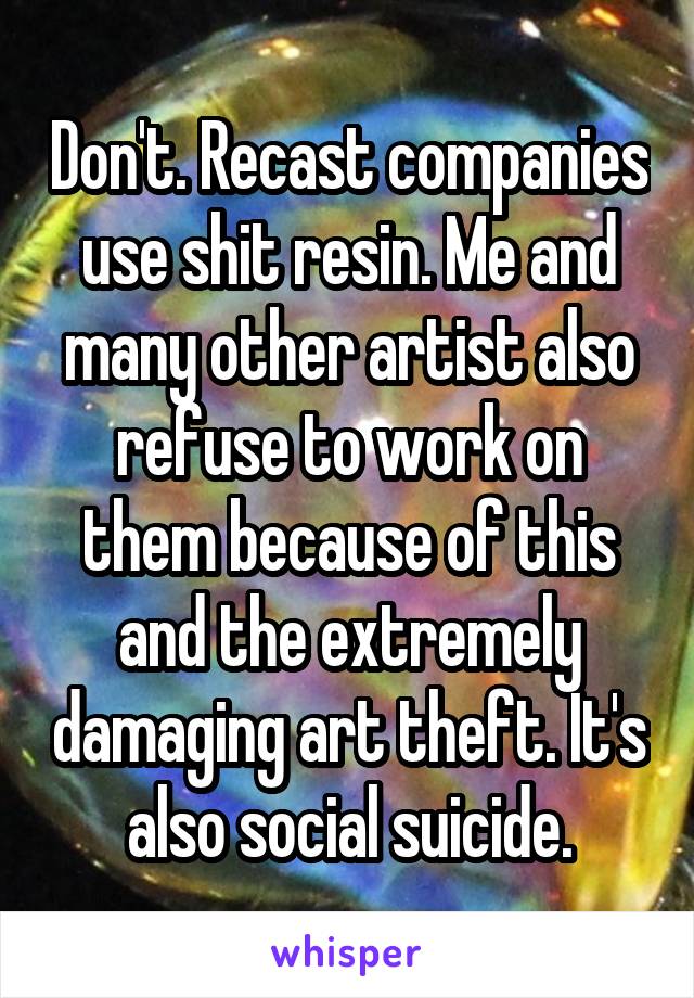 Don't. Recast companies use shit resin. Me and many other artist also refuse to work on them because of this and the extremely damaging art theft. It's also social suicide.