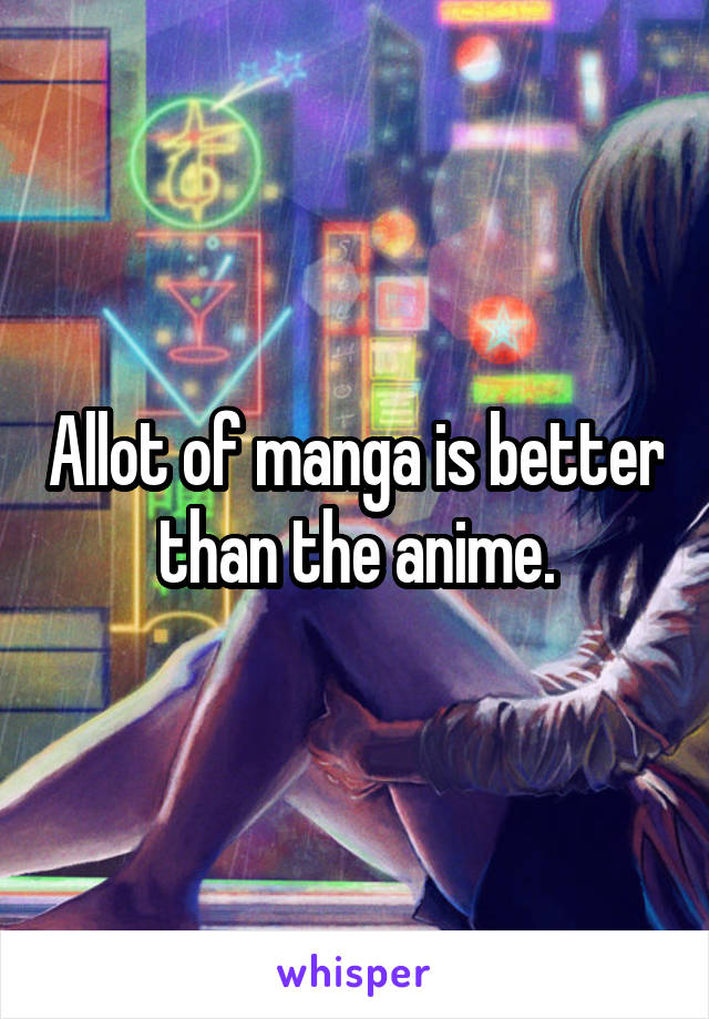 Allot of manga is better than the anime.