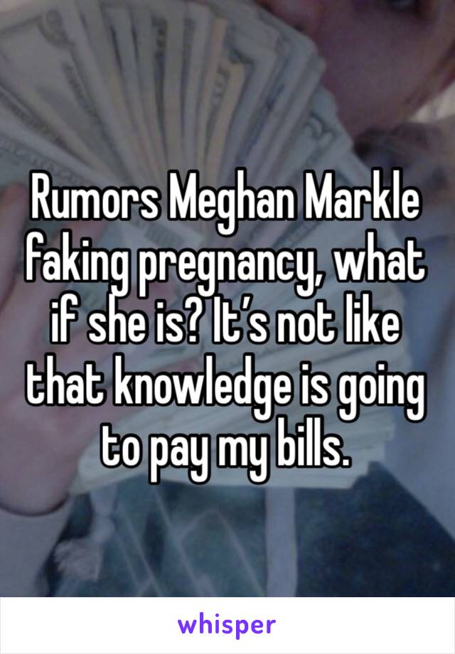 Rumors Meghan Markle faking pregnancy, what if she is? It’s not like that knowledge is going to pay my bills. 