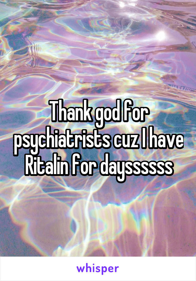 Thank god for psychiatrists cuz I have Ritalin for dayssssss