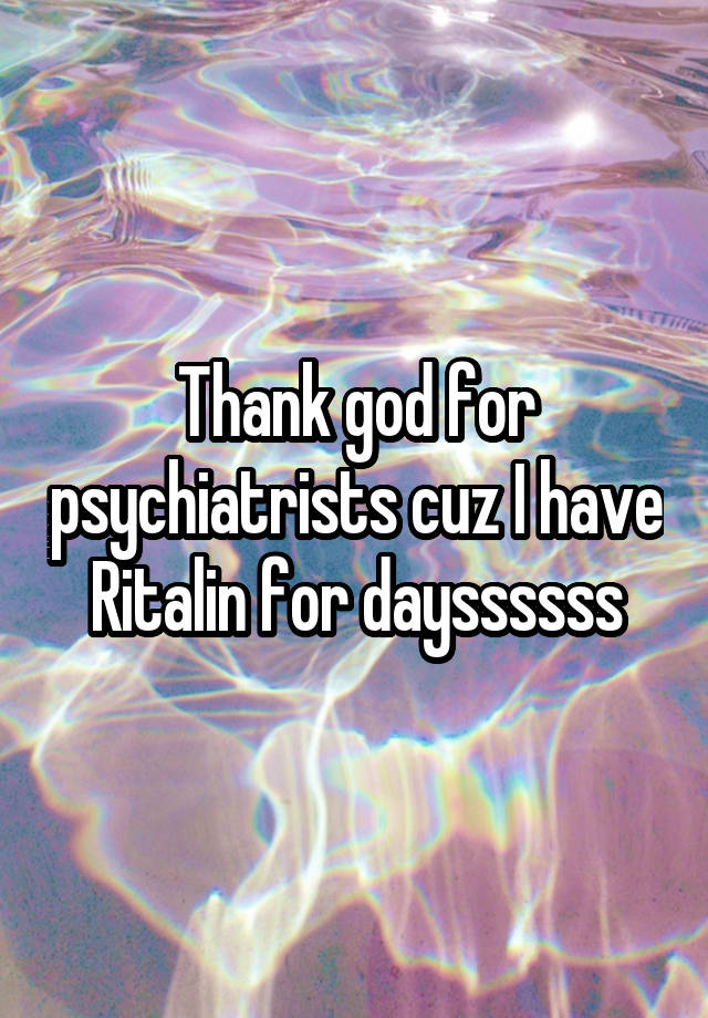 Thank god for psychiatrists cuz I have Ritalin for dayssssss