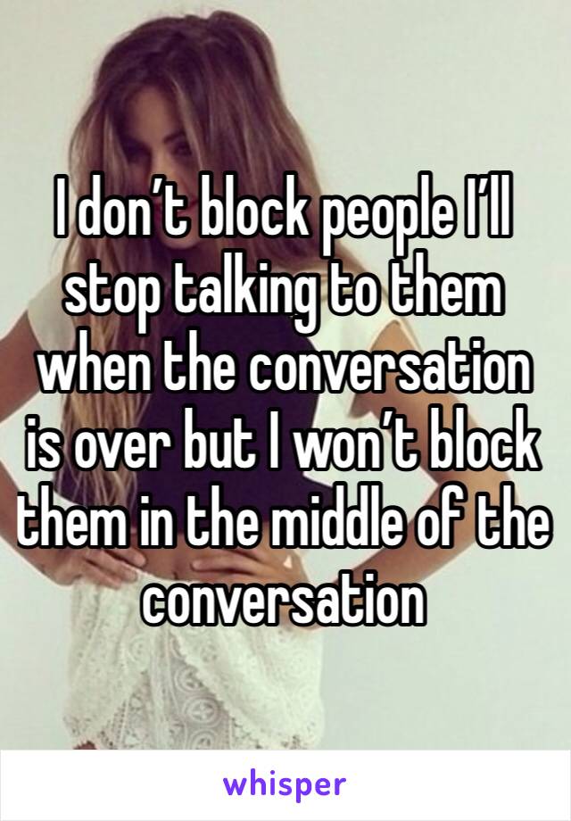 I don’t block people I’ll stop talking to them when the conversation is over but I won’t block them in the middle of the conversation