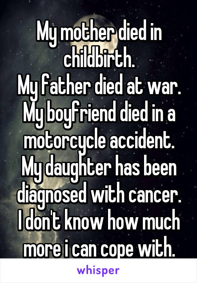 My mother died in childbirth.
My father died at war.
My boyfriend died in a motorcycle accident.
My daughter has been diagnosed with cancer.
I don't know how much more i can cope with.