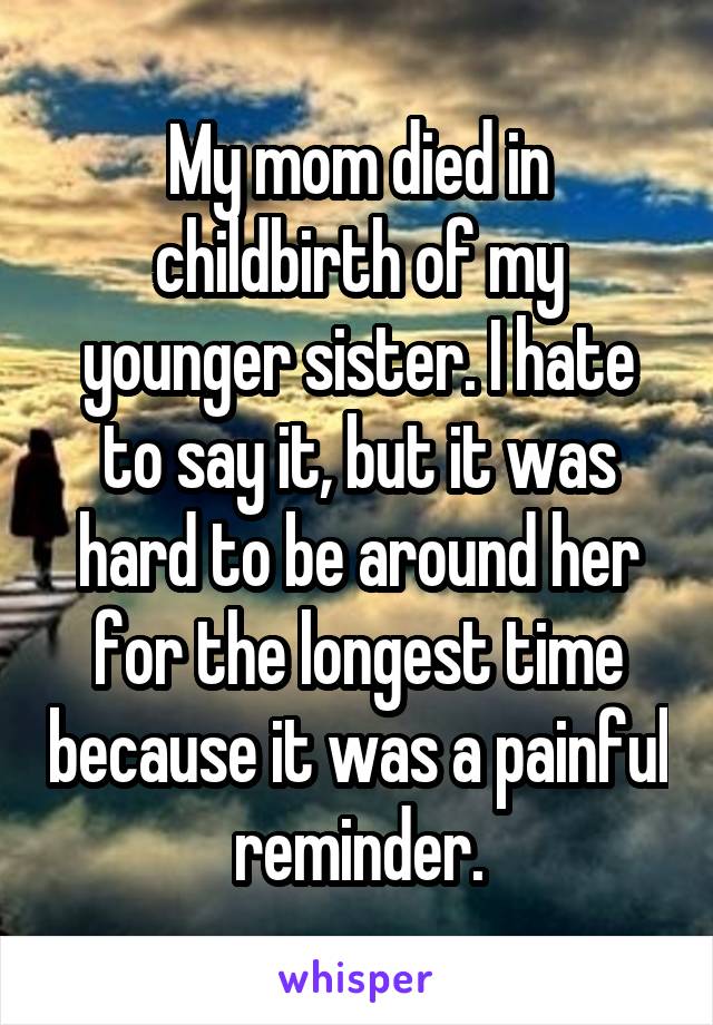 My mom died in childbirth of my younger sister. I hate to say it, but it was hard to be around her for the longest time because it was a painful reminder.