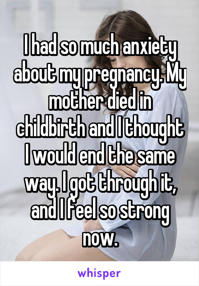 I had so much anxiety about my pregnancy. My mother died in childbirth and I thought I would end the same way. I got through it, and I feel so strong now.
