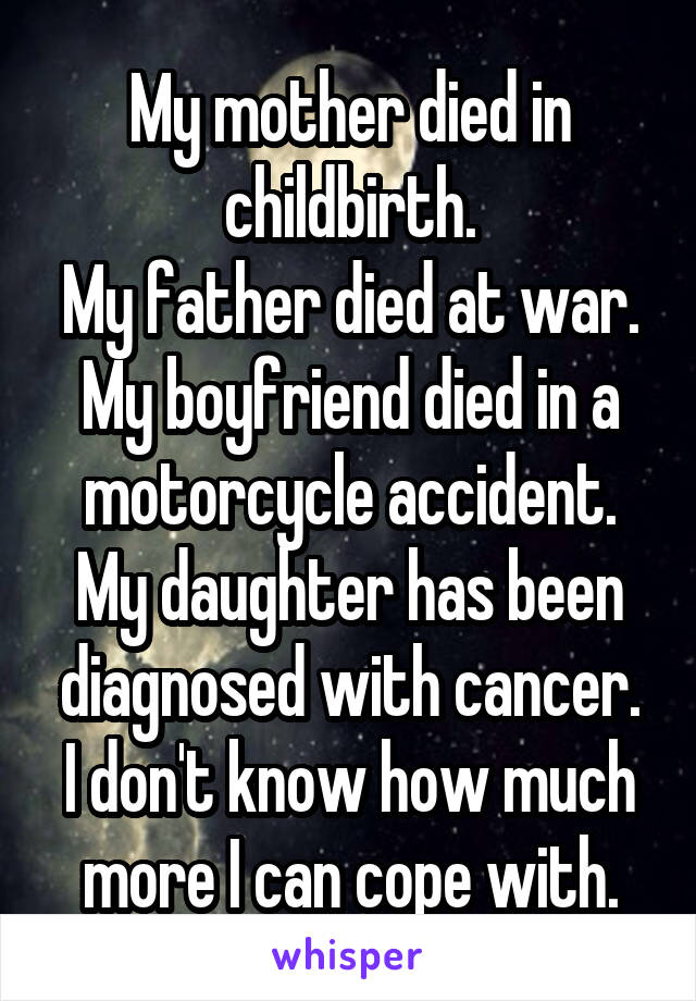 My mother died in childbirth.
My father died at war.
My boyfriend died in a motorcycle accident.
My daughter has been diagnosed with cancer.
I don't know how much more I can cope with.