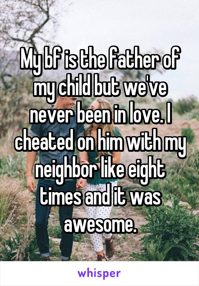 My bf is the father of my child but we've never been in love. I cheated on him with my neighbor like eight times and it was awesome.