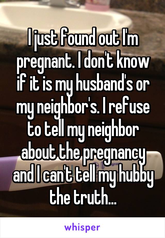 I just found out I'm pregnant. I don't know if it is my husband's or my neighbor's. I refuse to tell my neighbor about the pregnancy and I can't tell my hubby the truth...