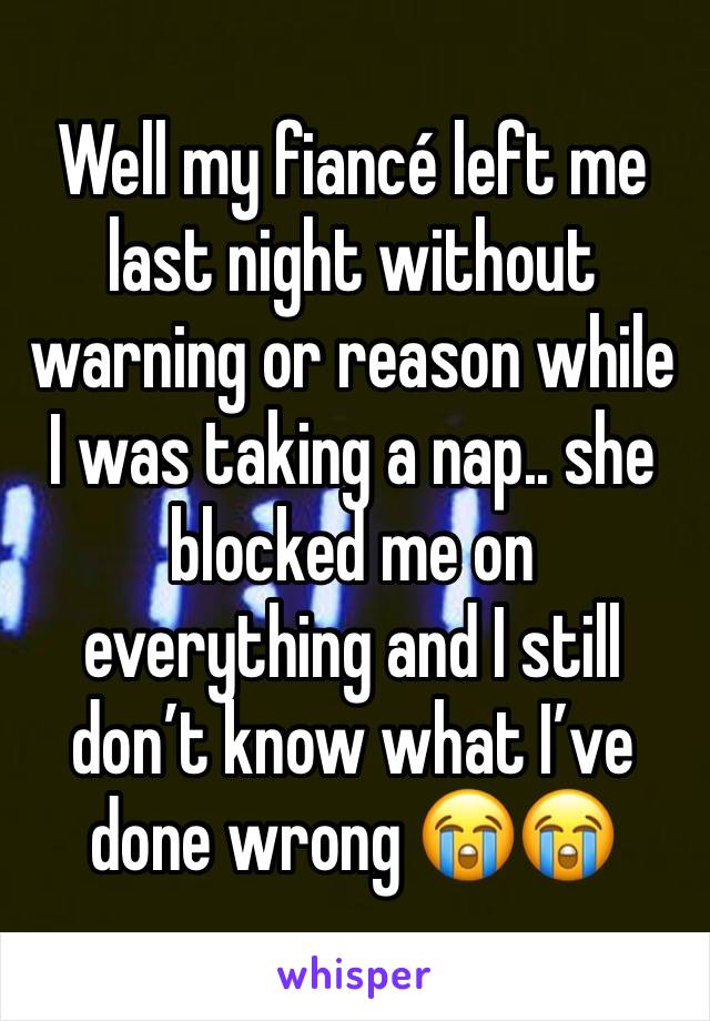 Well my fiancé left me last night without warning or reason while I was taking a nap.. she blocked me on everything and I still don’t know what I’ve done wrong 😭😭