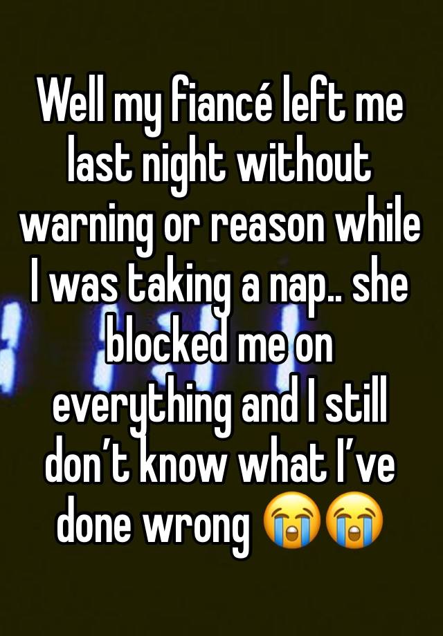 Well my fiancé left me last night without warning or reason while I was taking a nap.. she blocked me on everything and I still don’t know what I’ve done wrong 😭😭