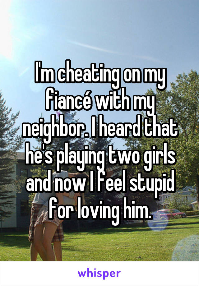 I'm cheating on my fiancé with my neighbor. I heard that he's playing two girls and now I feel stupid for loving him.