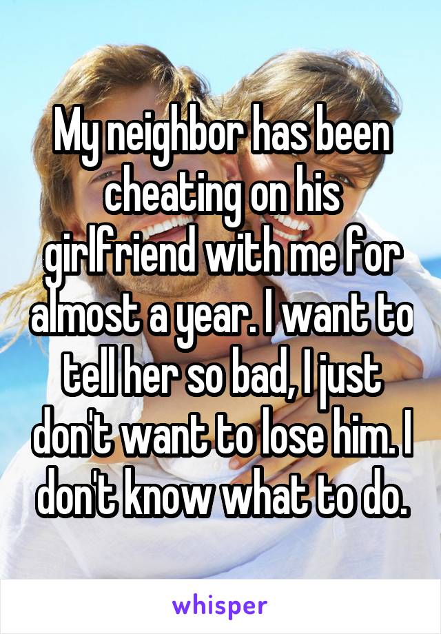 My neighbor has been cheating on his girlfriend with me for almost a year. I want to tell her so bad, I just don't want to lose him. I don't know what to do.