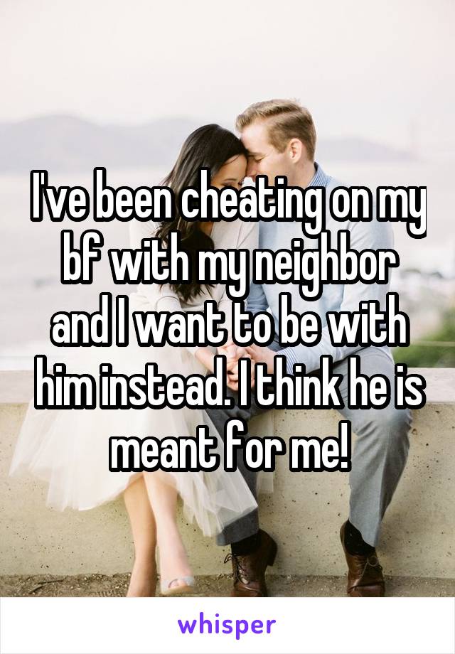 I've been cheating on my bf with my neighbor and I want to be with him instead. I think he is meant for me!