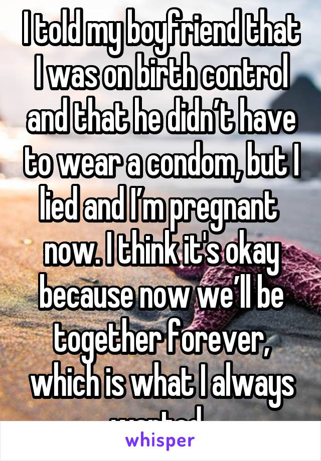 I told my boyfriend that I was on birth control and that he didn’t have to wear a condom, but I lied and I’m pregnant  now. I think it's okay because now we’ll be together forever, which is what I always wanted. 