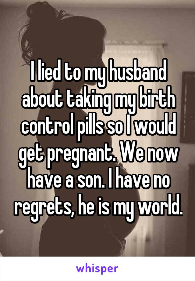 I lied to my husband about taking my birth control pills so I would get pregnant. We now have a son. I have no regrets, he is my world.