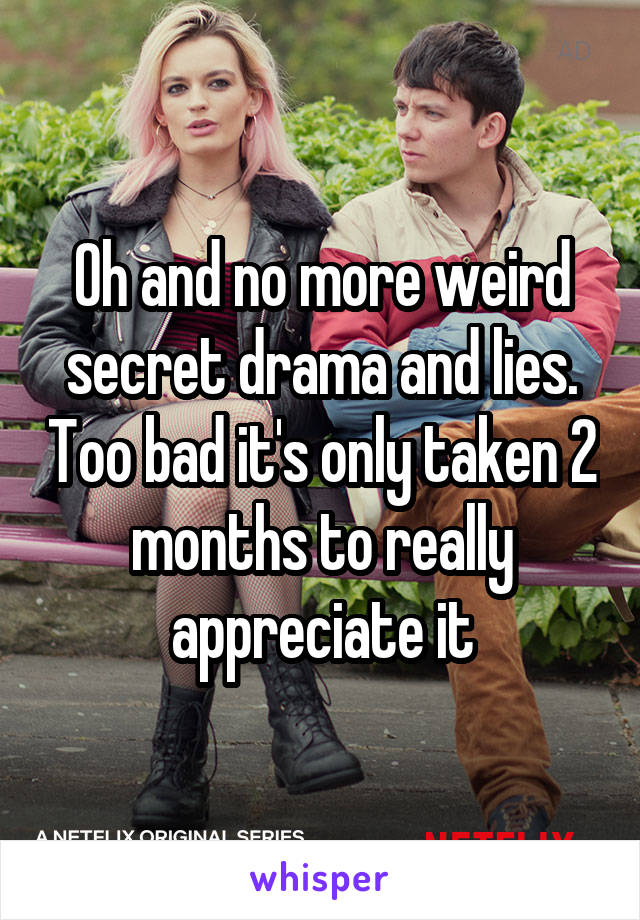 Oh and no more weird secret drama and lies. Too bad it's only taken 2 months to really appreciate it