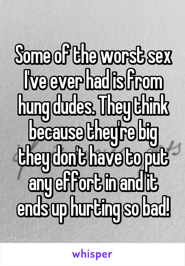 Some of the worst sex I've ever had is from hung dudes. They think because they're big they don't have to put any effort in and it ends up hurting so bad!