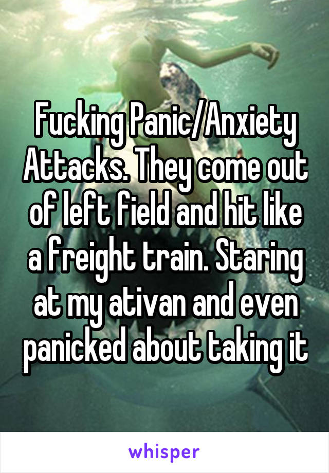 Fucking Panic/Anxiety Attacks. They come out of left field and hit like a freight train. Staring at my ativan and even panicked about taking it