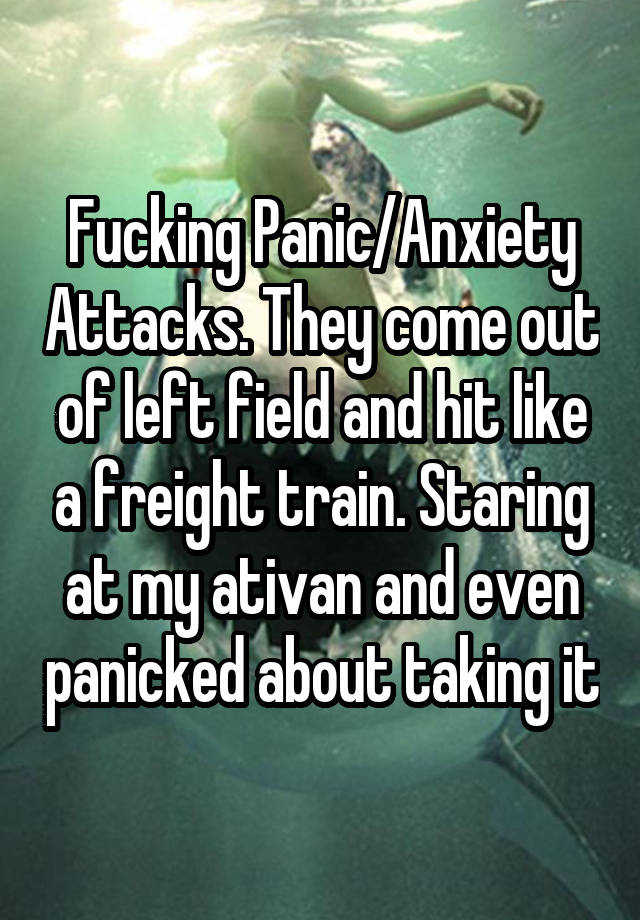 Fucking Panic/Anxiety Attacks. They come out of left field and hit like a freight train. Staring at my ativan and even panicked about taking it