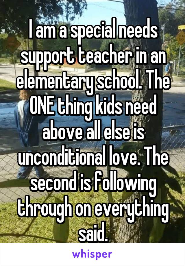 I am a special needs support teacher in an elementary school. The ONE thing kids need above all else is unconditional love. The second is following through on everything said.