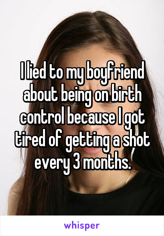 I lied to my boyfriend about being on birth control because I got tired of getting a shot every 3 months.