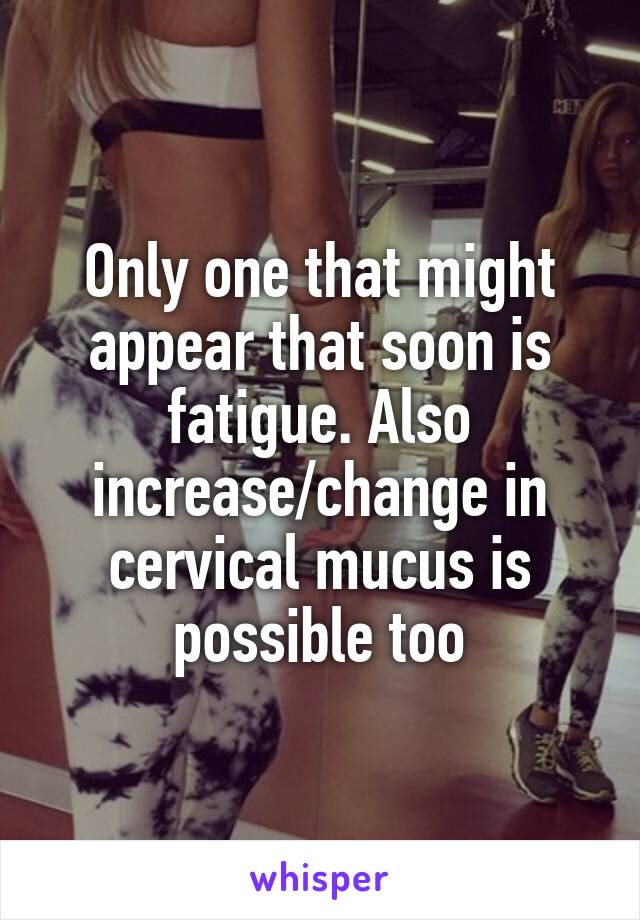 Only one that might appear that soon is fatigue. Also increase/change in cervical mucus is possible too