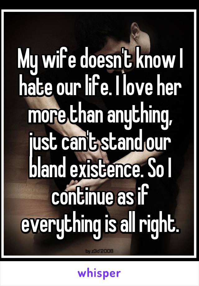 My wife doesn't know I hate our life. I love her more than anything, just can't stand our bland existence. So I continue as if everything is all right.