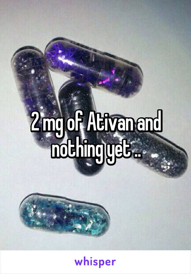 2 mg of Ativan and nothing yet ..